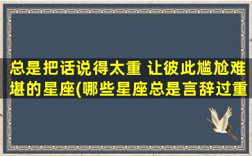 总是把话说得太重 让彼此尴尬难堪的星座(哪些星座总是言辞过重，让人尴尬难堪？)